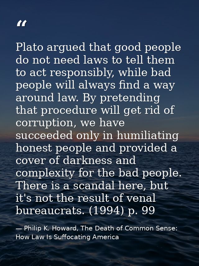 Plato argued that good people do not need laws to tell them to act responsibly, while bad people will always find a way  — Philip K. Howard, The Death of Common Sense: How Law Is Suffocating America