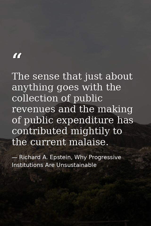 The sense that just about anything goes with the collection of public revenues and the making of public expenditure has  — Richard A. Epstein, Why Progressive Institutions Are Unsustainable