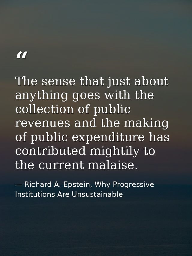 The sense that just about anything goes with the collection of public revenues and the making of public expenditure has  — Richard A. Epstein, Why Progressive Institutions Are Unsustainable