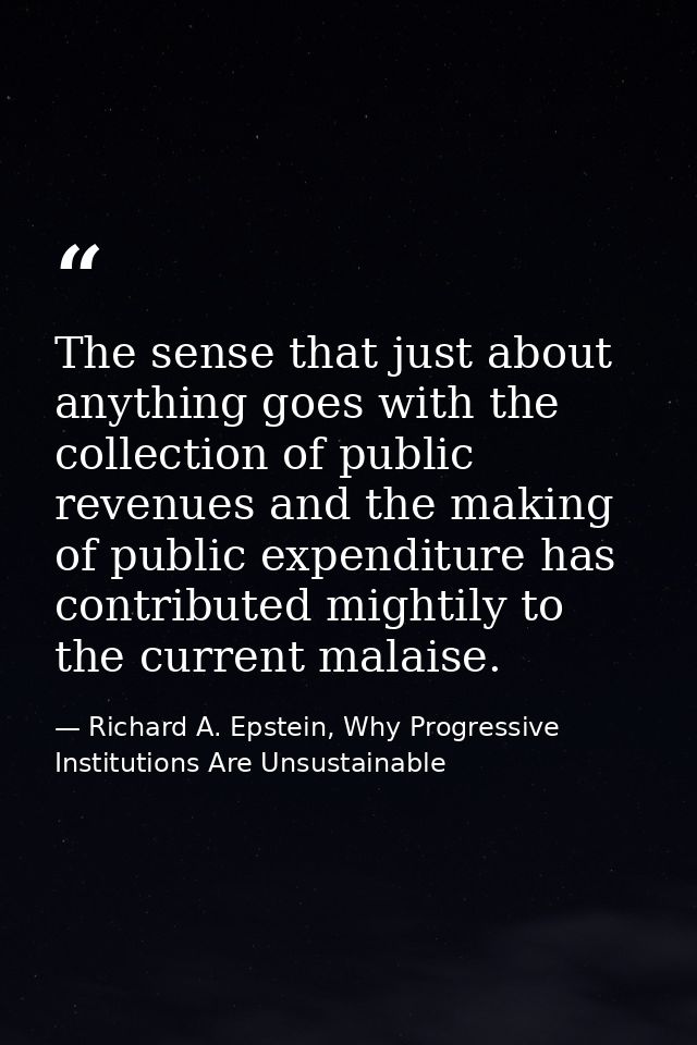 The sense that just about anything goes with the collection of public revenues and the making of public expenditure has  — Richard A. Epstein, Why Progressive Institutions Are Unsustainable