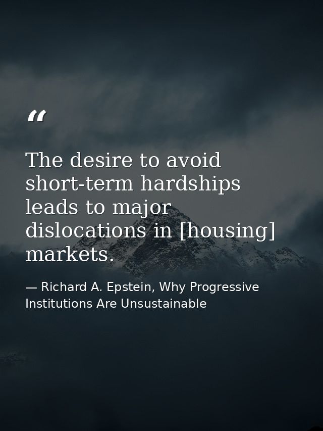 The desire to avoid short-term hardships leads to major dislocations in [housing] markets. — Richard A. Epstein, Why Progressive Institutions Are Unsustainable