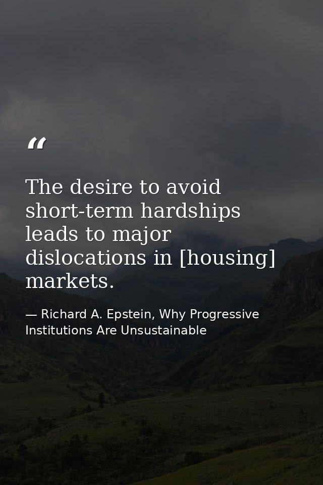 The desire to avoid short-term hardships leads to major dislocations in [housing] markets. — Richard A. Epstein, Why Progressive Institutions Are Unsustainable