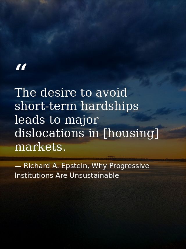 The desire to avoid short-term hardships leads to major dislocations in [housing] markets. — Richard A. Epstein, Why Progressive Institutions Are Unsustainable