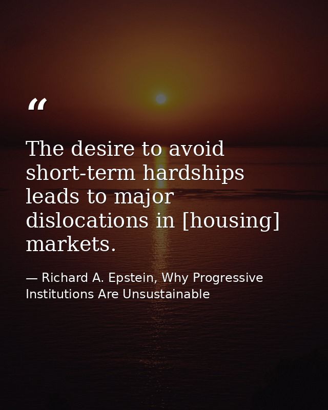 The desire to avoid short-term hardships leads to major dislocations in [housing] markets. — Richard A. Epstein, Why Progressive Institutions Are Unsustainable