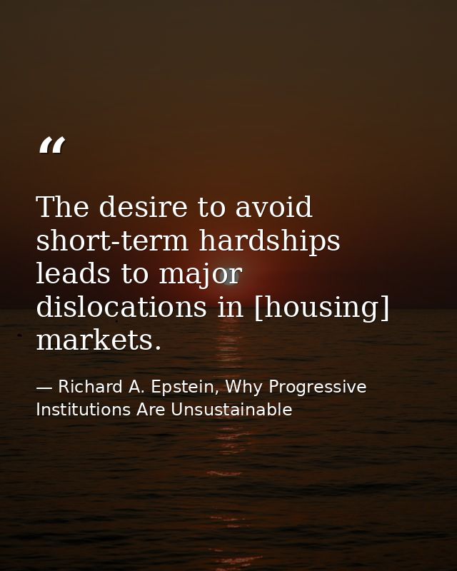 The desire to avoid short-term hardships leads to major dislocations in [housing] markets. — Richard A. Epstein, Why Progressive Institutions Are Unsustainable