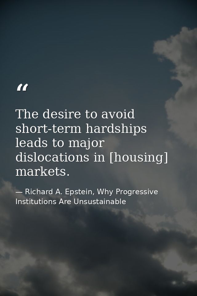 The desire to avoid short-term hardships leads to major dislocations in [housing] markets. — Richard A. Epstein, Why Progressive Institutions Are Unsustainable