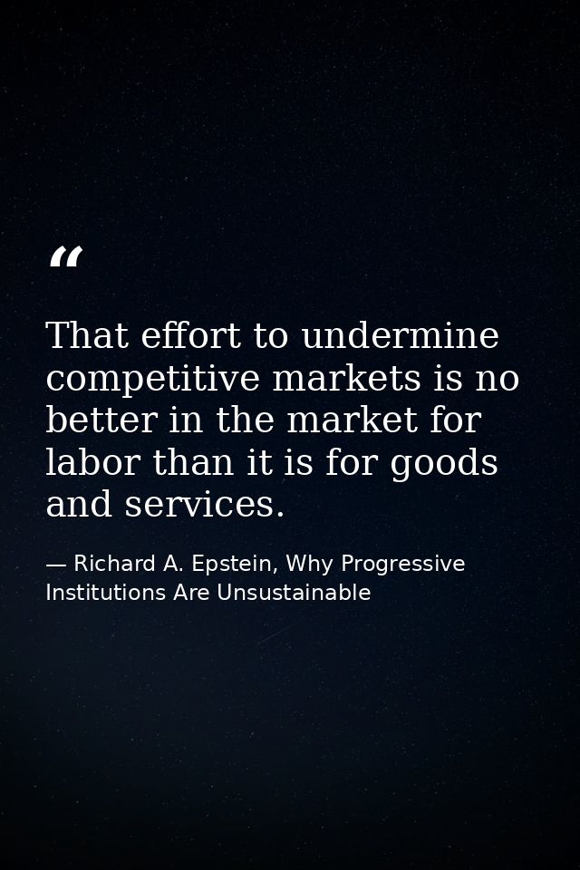 That effort to undermine competitive markets is no better in the market for labor than it is for goods and services. — Richard A. Epstein, Why Progressive Institutions Are Unsustainable