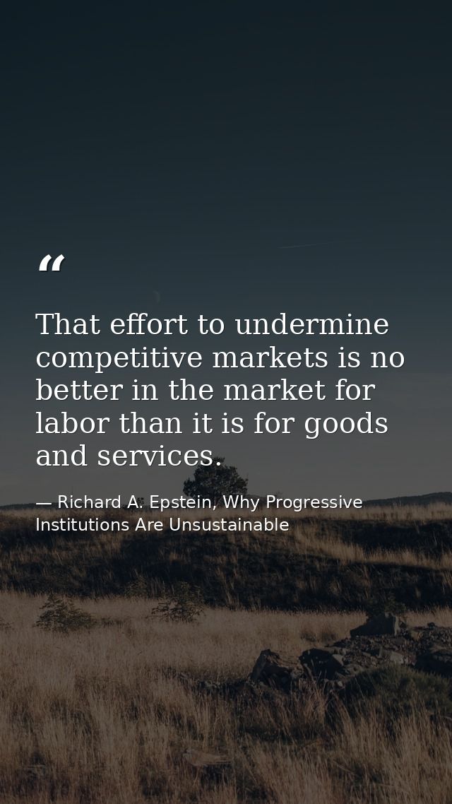 That effort to undermine competitive markets is no better in the market for labor than it is for goods and services. — Richard A. Epstein, Why Progressive Institutions Are Unsustainable