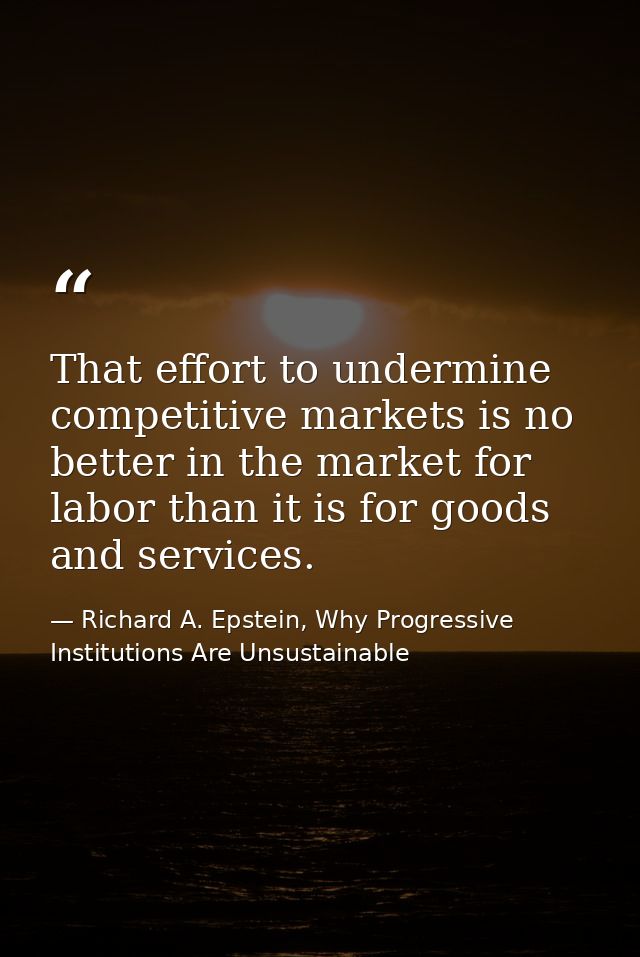 That effort to undermine competitive markets is no better in the market for labor than it is for goods and services. — Richard A. Epstein, Why Progressive Institutions Are Unsustainable