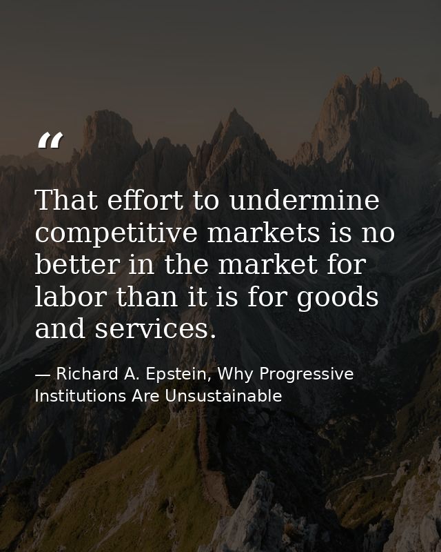 That effort to undermine competitive markets is no better in the market for labor than it is for goods and services. — Richard A. Epstein, Why Progressive Institutions Are Unsustainable