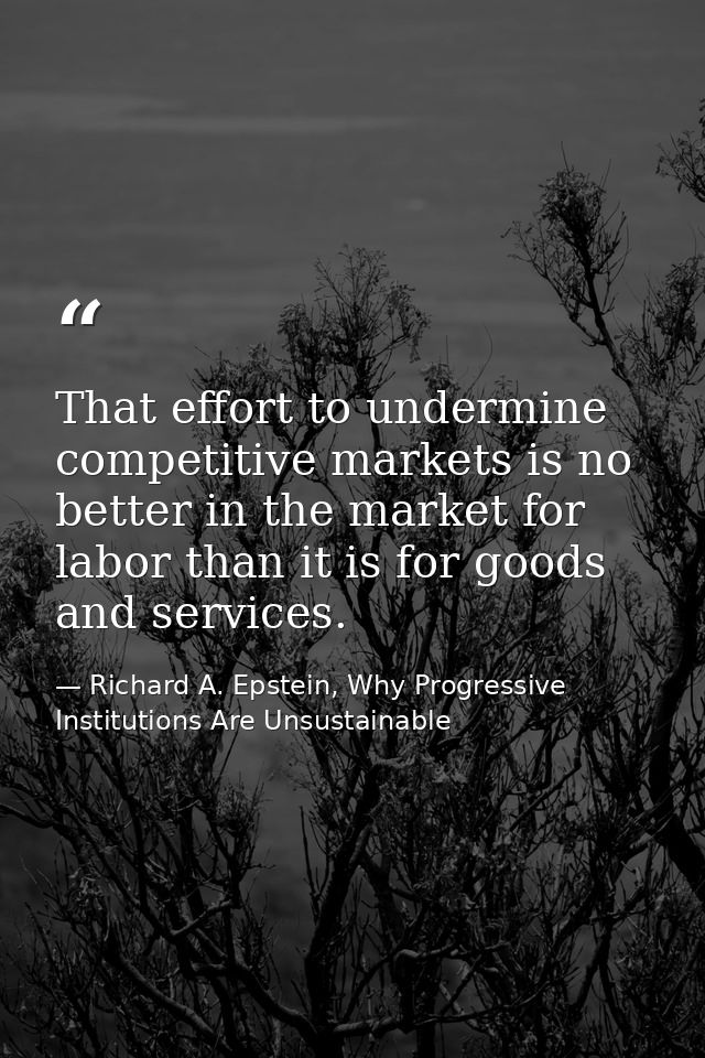 That effort to undermine competitive markets is no better in the market for labor than it is for goods and services. — Richard A. Epstein, Why Progressive Institutions Are Unsustainable