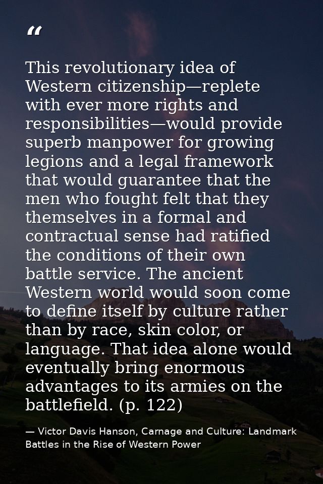 This revolutionary idea of Western citizenship—replete with ever more rights and responsibilities—would provide superb m — Victor Davis Hanson, Carnage and Culture: Landmark Battles in the Rise of Western Power