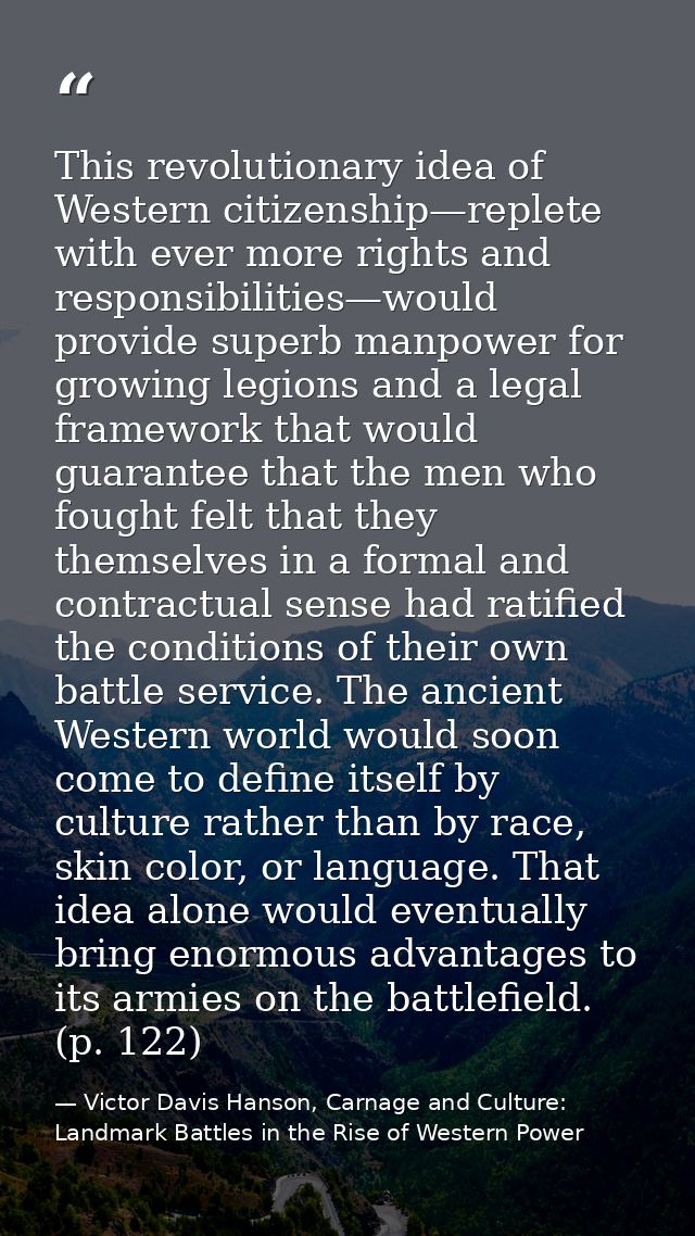 This revolutionary idea of Western citizenship—replete with ever more rights and responsibilities—would provide superb m — Victor Davis Hanson, Carnage and Culture: Landmark Battles in the Rise of Western Power