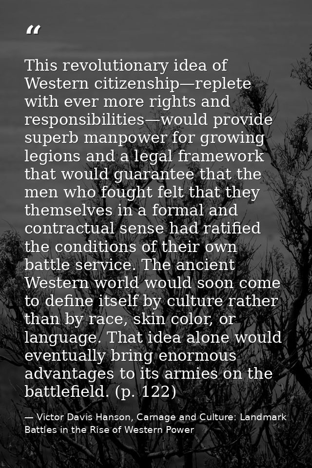 This revolutionary idea of Western citizenship—replete with ever more rights and responsibilities—would provide superb m — Victor Davis Hanson, Carnage and Culture: Landmark Battles in the Rise of Western Power