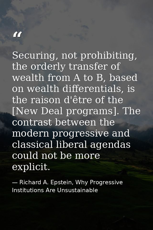 Securing, not prohibiting, the orderly transfer of wealth from A to B, based on wealth differentials, is the raison d'êt — Richard A. Epstein, Why Progressive Institutions Are Unsustainable
