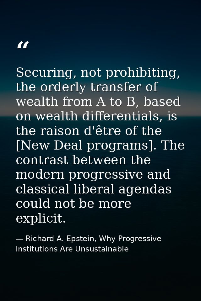 Securing, not prohibiting, the orderly transfer of wealth from A to B, based on wealth differentials, is the raison d'êt — Richard A. Epstein, Why Progressive Institutions Are Unsustainable