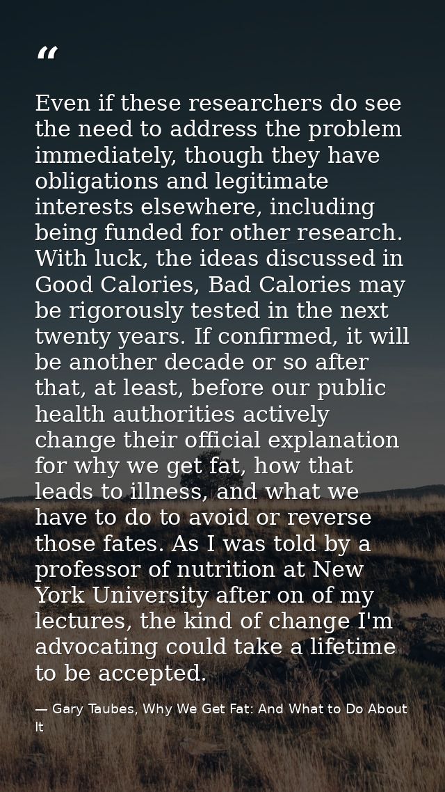 Even if these researchers do see the need to address the problem immediately, though they have obligations and legitimat — Gary Taubes, Why We Get Fat: And What to Do About It