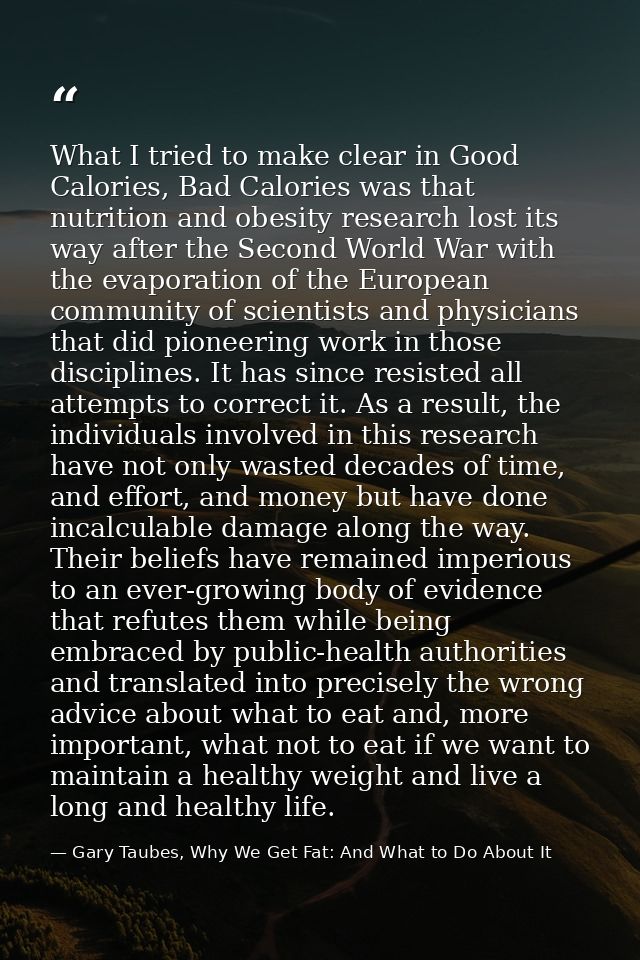 What I tried to make clear in Good Calories, Bad Calories was that nutrition and obesity research lost its way after the — Gary Taubes, Why We Get Fat: And What to Do About It