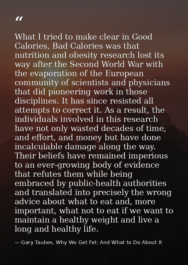 What I tried to make clear in Good Calories, Bad Calories was that nutrition and obesity research lost its way after the — Gary Taubes, Why We Get Fat: And What to Do About It