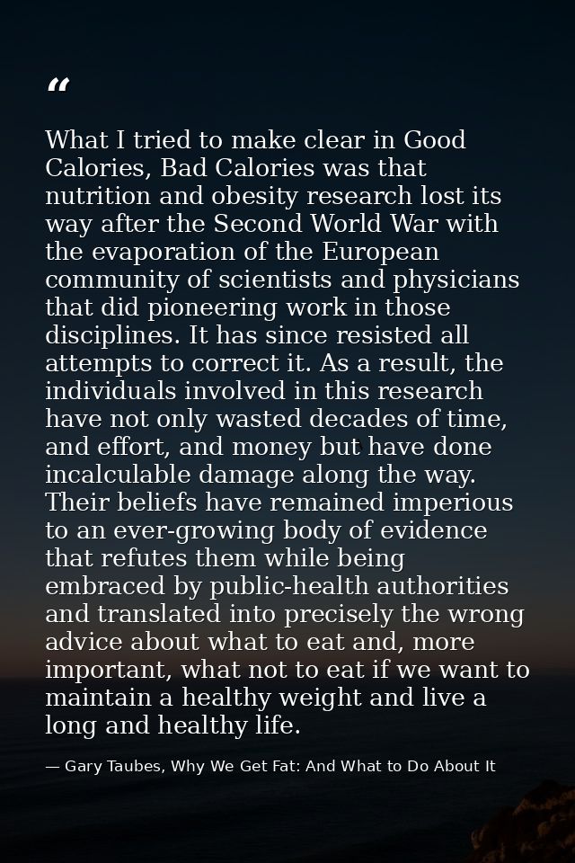 What I tried to make clear in Good Calories, Bad Calories was that nutrition and obesity research lost its way after the — Gary Taubes, Why We Get Fat: And What to Do About It