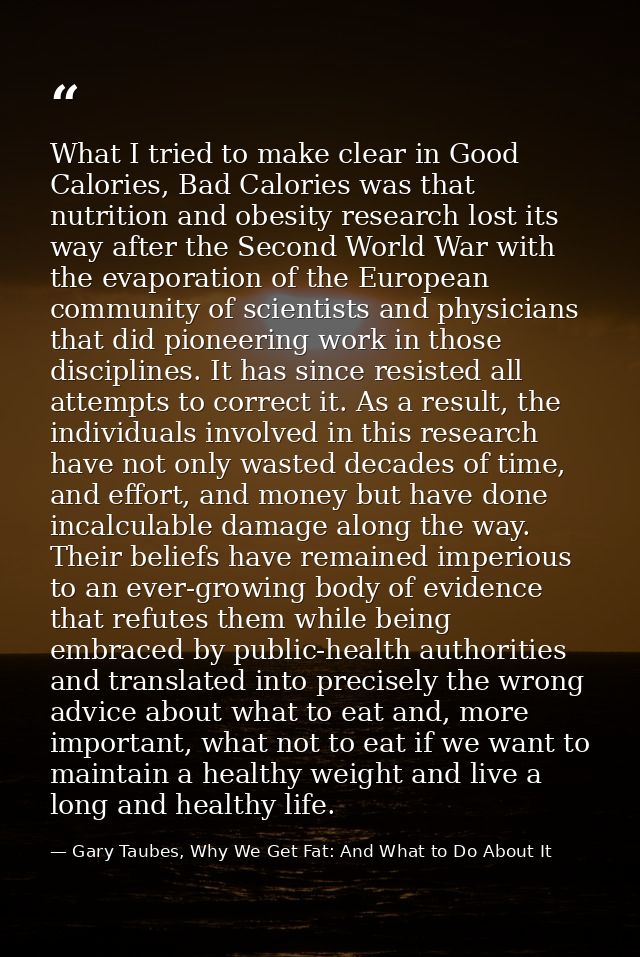 What I tried to make clear in Good Calories, Bad Calories was that nutrition and obesity research lost its way after the — Gary Taubes, Why We Get Fat: And What to Do About It