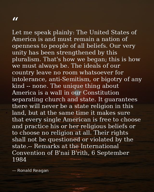 Let me speak plainly: The United States of America is and must remain a nation of openness to people of all beliefs. Our — Ronald Reagan