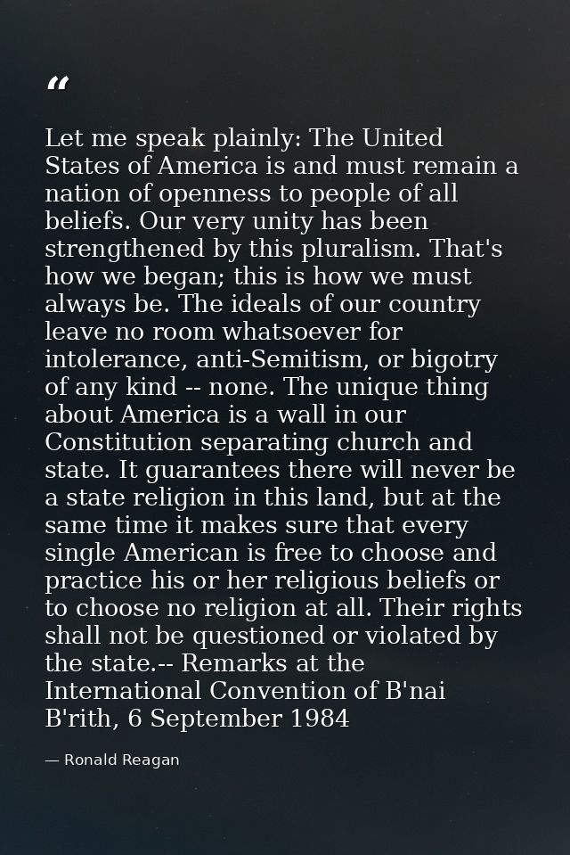 Let me speak plainly: The United States of America is and must remain a nation of openness to people of all beliefs. Our — Ronald Reagan