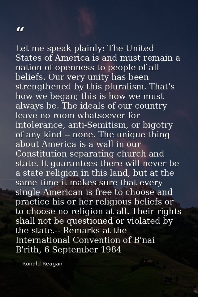 Let me speak plainly: The United States of America is and must remain a nation of openness to people of all beliefs. Our — Ronald Reagan