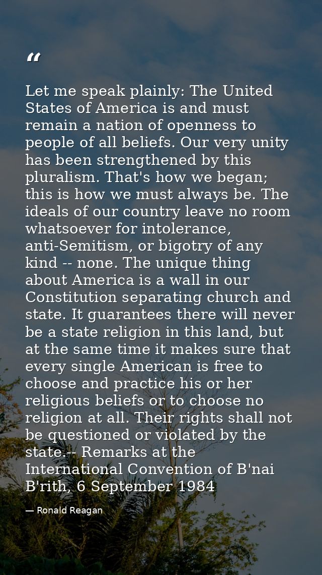 Let me speak plainly: The United States of America is and must remain a nation of openness to people of all beliefs. Our — Ronald Reagan