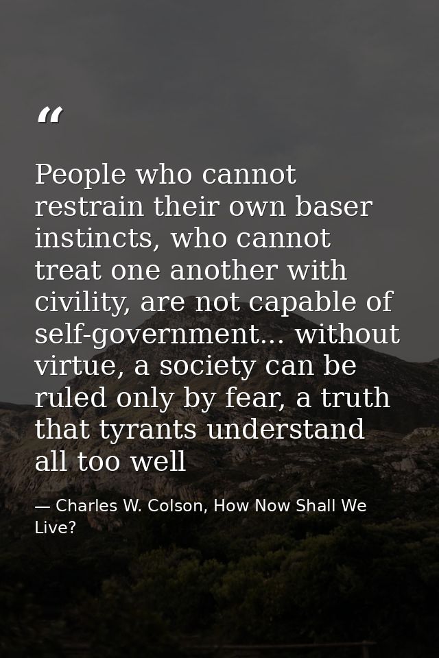 People who cannot restrain their own baser instincts, who cannot treat one another with civility, are not capable of sel — Charles W. Colson, How Now Shall We Live?