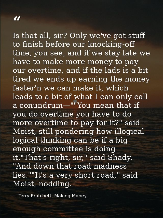 Is that all, sir? Only we've got stuff to finish before our knocking-off time, you see, and if we stay late we have to m — Terry Pratchett, Making Money