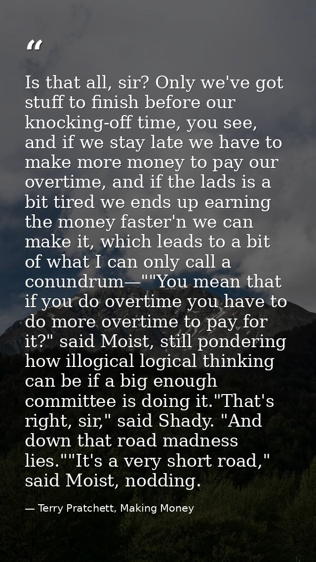 Is that all, sir? Only we've got stuff to finish before our knocking-off time, you see, and if we stay late we have to m — Terry Pratchett, Making Money