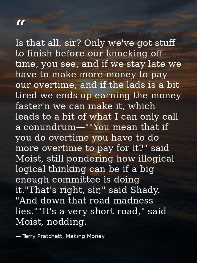 Is that all, sir? Only we've got stuff to finish before our knocking-off time, you see, and if we stay late we have to m — Terry Pratchett, Making Money