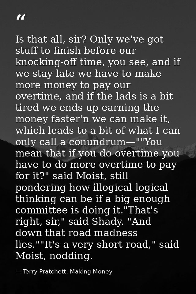 Is that all, sir? Only we've got stuff to finish before our knocking-off time, you see, and if we stay late we have to m — Terry Pratchett, Making Money