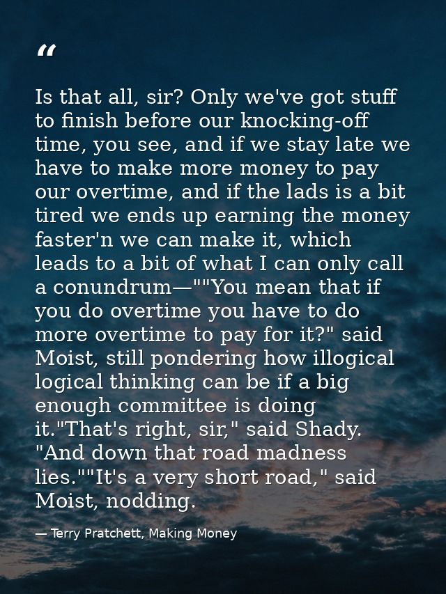 Is that all, sir? Only we've got stuff to finish before our knocking-off time, you see, and if we stay late we have to m — Terry Pratchett, Making Money