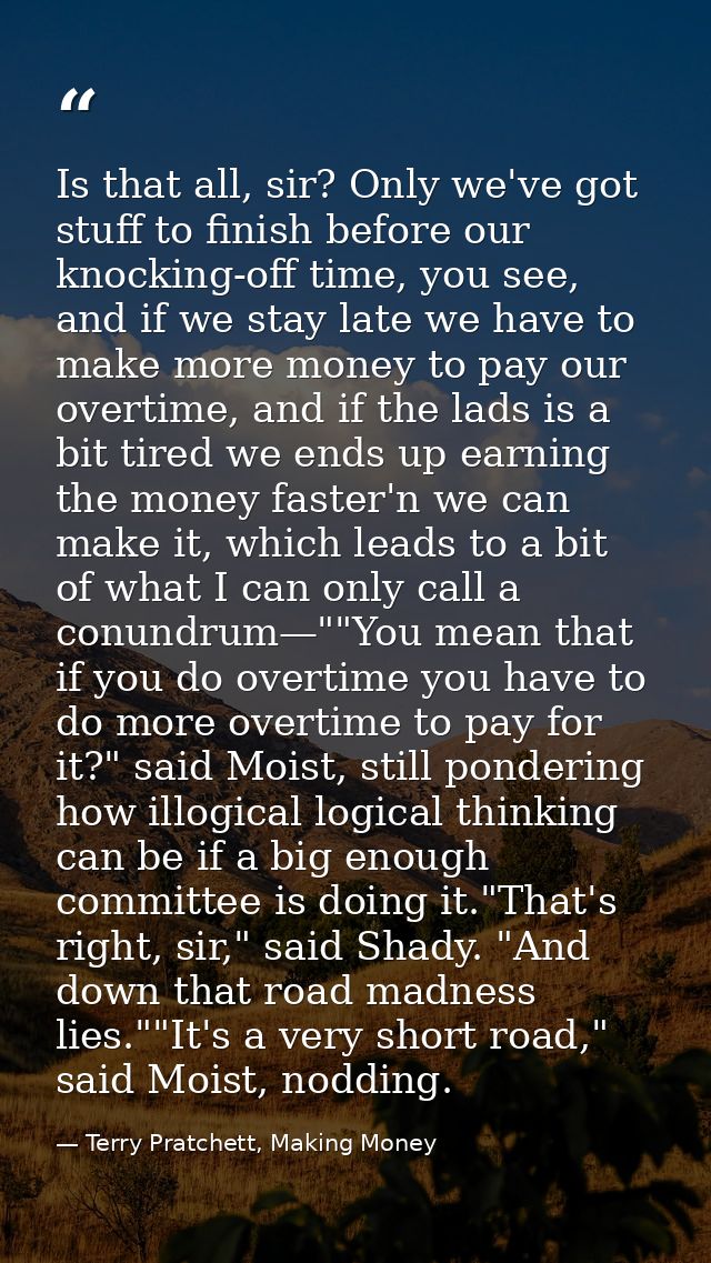 Is that all, sir? Only we've got stuff to finish before our knocking-off time, you see, and if we stay late we have to m — Terry Pratchett, Making Money