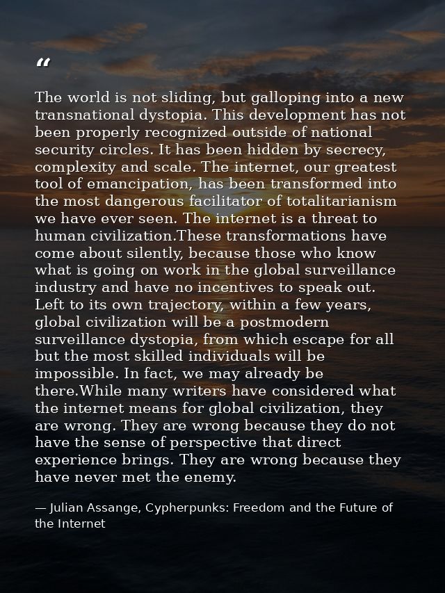 The world is not sliding, but galloping into a new transnational dystopia. This development has not been properly recogn — Julian Assange, Cypherpunks: Freedom and the Future of the Internet