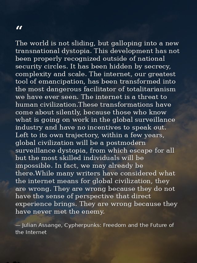 The world is not sliding, but galloping into a new transnational dystopia. This development has not been properly recogn — Julian Assange, Cypherpunks: Freedom and the Future of the Internet
