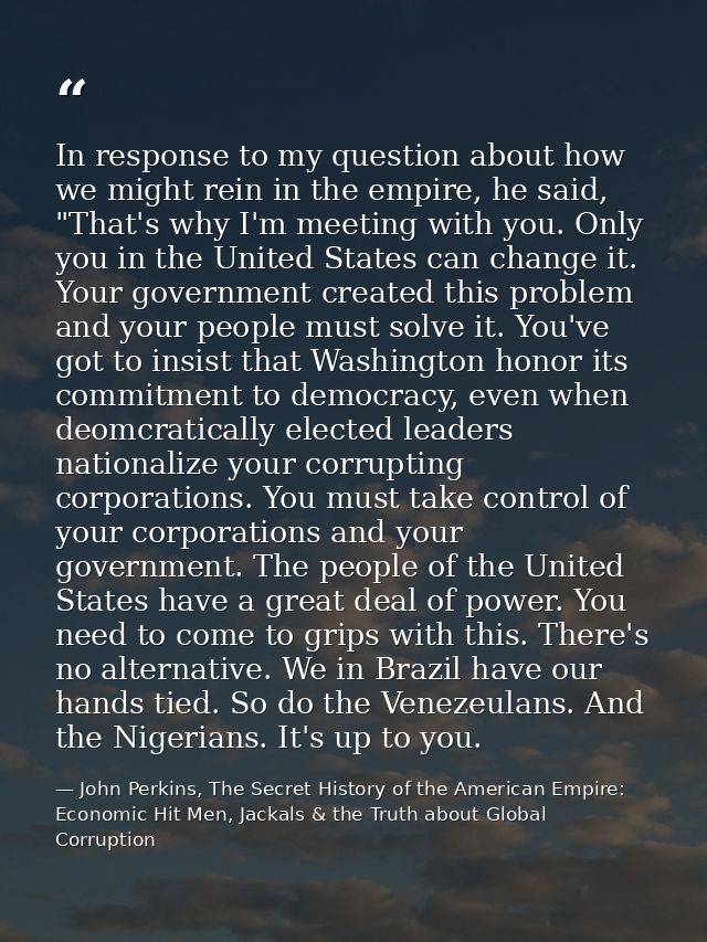 In response to my question about how we might rein in the empire, he said, "That's why I'm meeting with you. Only you in — John Perkins, The Secret History of the American Empire: Economic Hit Men, Jackals & the Truth about Global Corruption