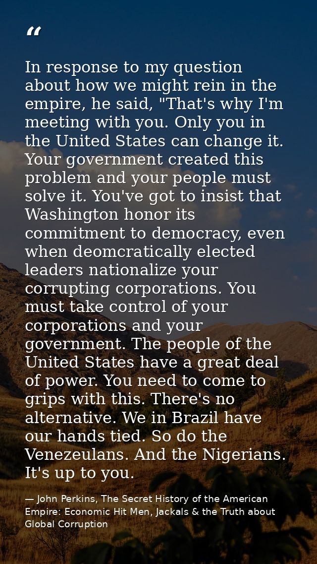 In response to my question about how we might rein in the empire, he said, "That's why I'm meeting with you. Only you in — John Perkins, The Secret History of the American Empire: Economic Hit Men, Jackals & the Truth about Global Corruption