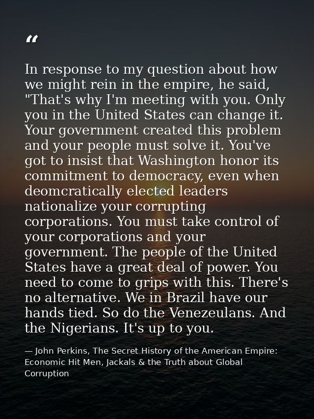 In response to my question about how we might rein in the empire, he said, "That's why I'm meeting with you. Only you in — John Perkins, The Secret History of the American Empire: Economic Hit Men, Jackals & the Truth about Global Corruption