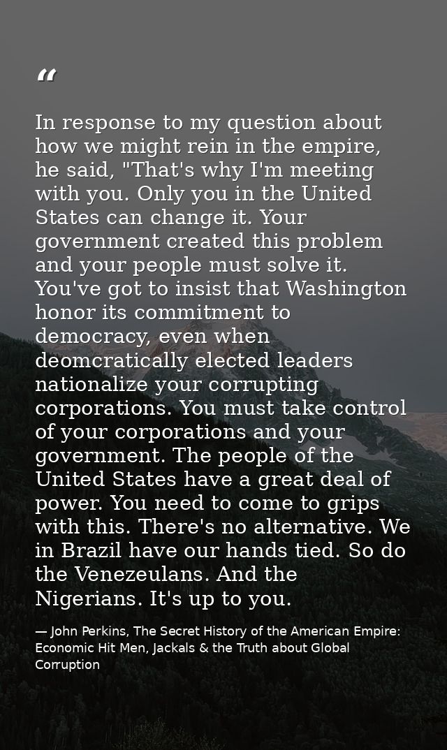 In response to my question about how we might rein in the empire, he said, "That's why I'm meeting with you. Only you in — John Perkins, The Secret History of the American Empire: Economic Hit Men, Jackals & the Truth about Global Corruption