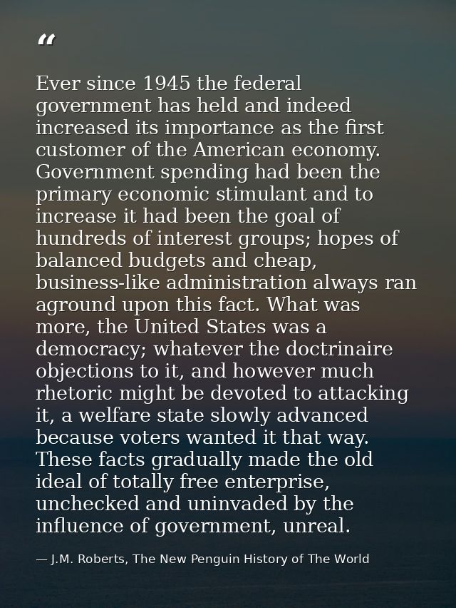 Ever since 1945 the federal government has held and indeed increased its importance as the first customer of the America — J.M. Roberts, The New Penguin History of The World