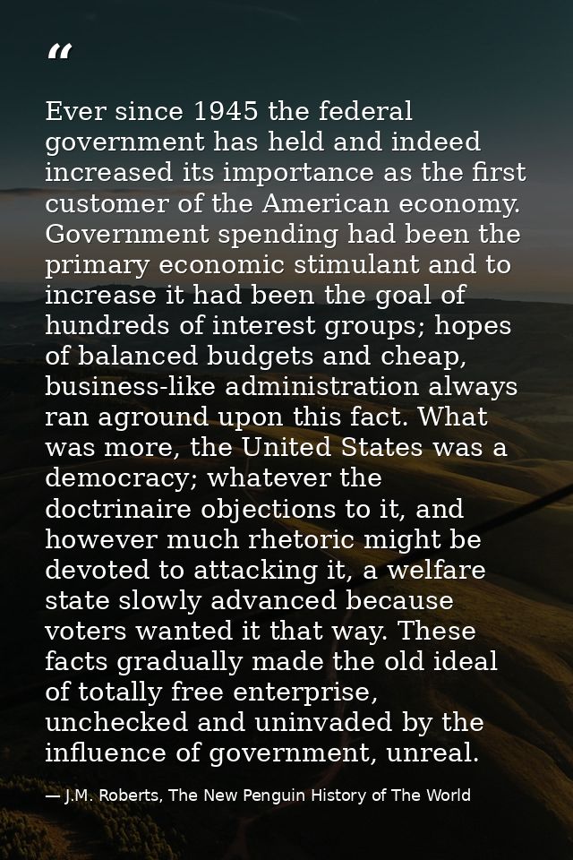 Ever since 1945 the federal government has held and indeed increased its importance as the first customer of the America — J.M. Roberts, The New Penguin History of The World