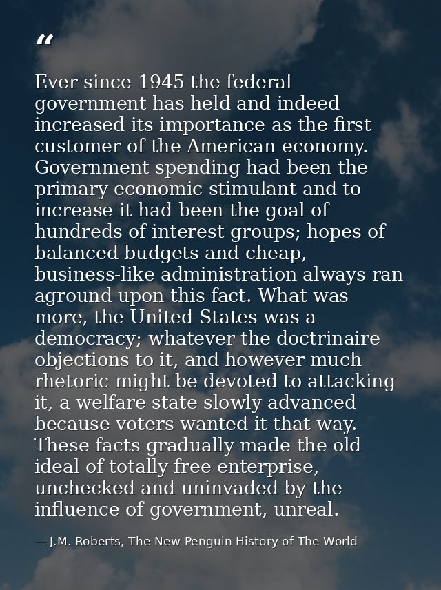 Ever since 1945 the federal government has held and indeed increased its importance as the first customer of the America — J.M. Roberts, The New Penguin History of The World