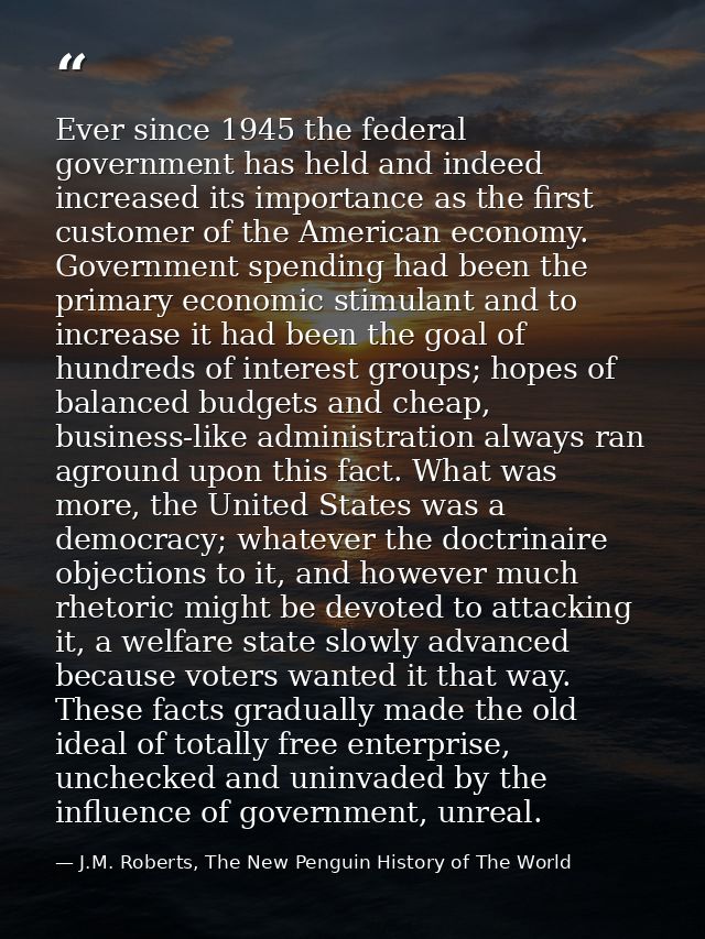 Ever since 1945 the federal government has held and indeed increased its importance as the first customer of the America — J.M. Roberts, The New Penguin History of The World