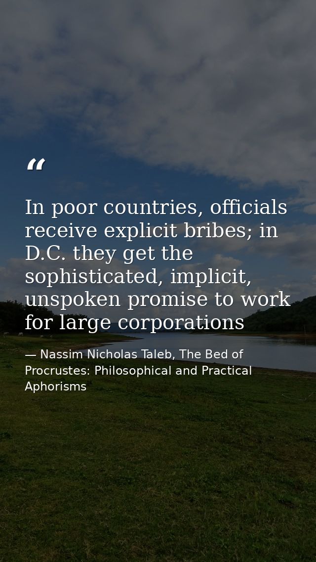 In poor countries, officials receive explicit bribes; in D.C. they get the sophisticated, implicit, unspoken promise to  — Nassim Nicholas Taleb, The Bed of Procrustes: Philosophical and Practical Aphorisms