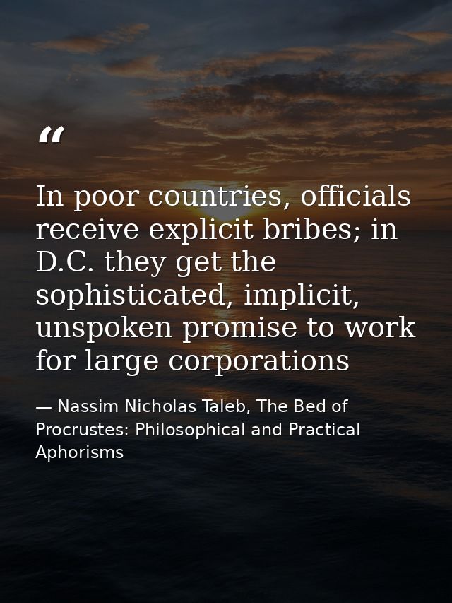In poor countries, officials receive explicit bribes; in D.C. they get the sophisticated, implicit, unspoken promise to  — Nassim Nicholas Taleb, The Bed of Procrustes: Philosophical and Practical Aphorisms