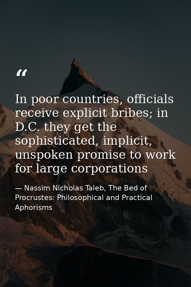 In poor countries, officials receive explicit bribes; in D.C. they get the sophisticated, implicit, unspoken promise to  — Nassim Nicholas Taleb, The Bed of Procrustes: Philosophical and Practical Aphorisms
