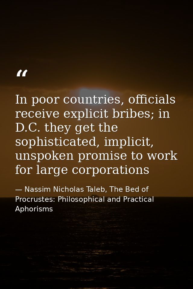 In poor countries, officials receive explicit bribes; in D.C. they get the sophisticated, implicit, unspoken promise to  — Nassim Nicholas Taleb, The Bed of Procrustes: Philosophical and Practical Aphorisms